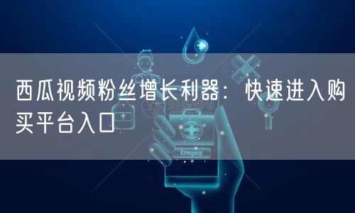 西瓜视频粉丝增长利器：快速进入购买平台入