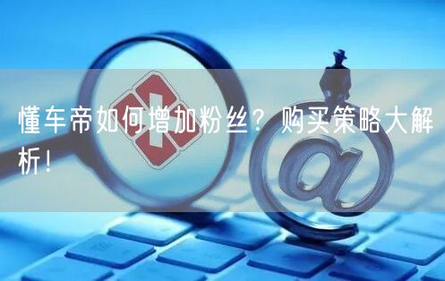 懂车帝如何增加粉丝？购买策略大解析！