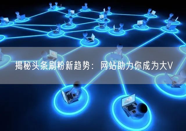 揭秘头条刷粉新趋势：网站助力你成为大V
