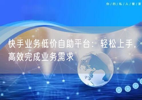 快手业务低价自助平台：轻松上手，高效完成业务需求