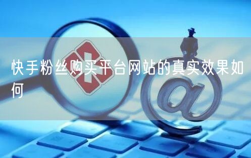 快手粉丝购买平台网站的真实效果如何