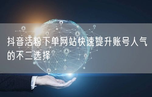 抖音活粉下单网站快速提升账号人气的不二选