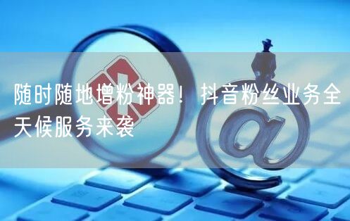 随时随地增粉神器！抖音粉丝业务全天候服务来袭