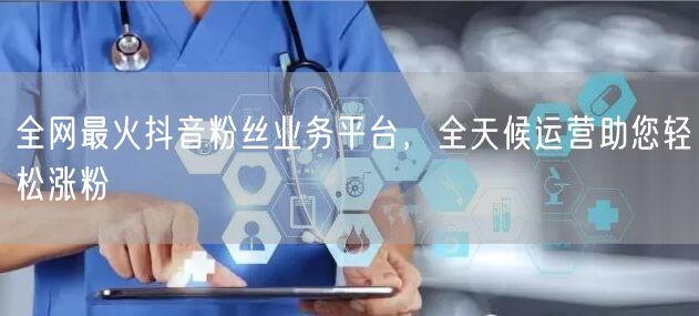 全网最火抖音粉丝业务平台，全天候运营助您轻松涨粉