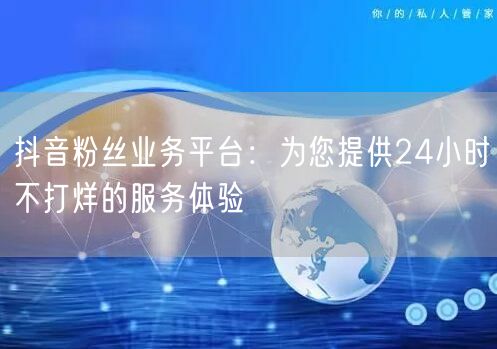 抖音粉丝业务平台：为您提供24小时不打烊的服务体验