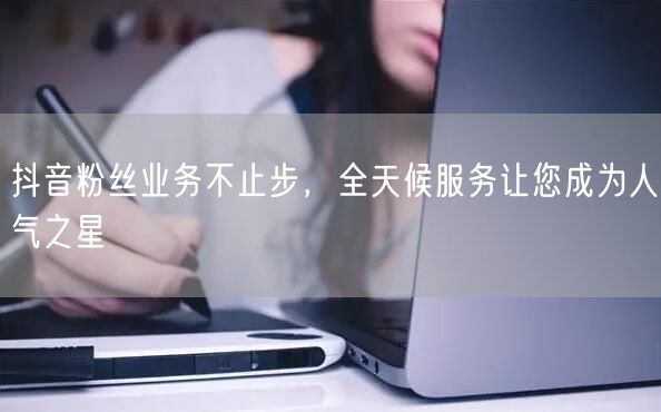 抖音粉丝业务不止步，全天候服务让您成为人气之星