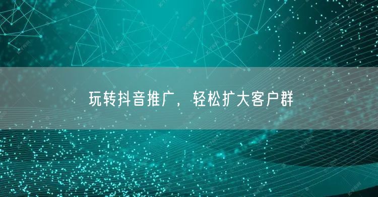 玩转抖音推广，轻松扩大客户群